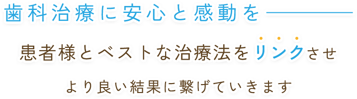 歯科治療に安心と感動を 患者様とベストな方法をリンクさせ より良い結果に繋げていきます